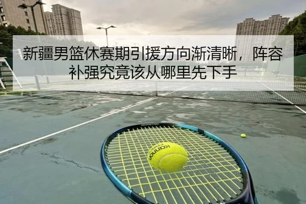 新疆男篮休赛期引援方向渐清晰，阵容补强究竟该从哪里先下手