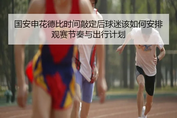 国安申花德比时间敲定后球迷该如何安排观赛节奏与出行计划